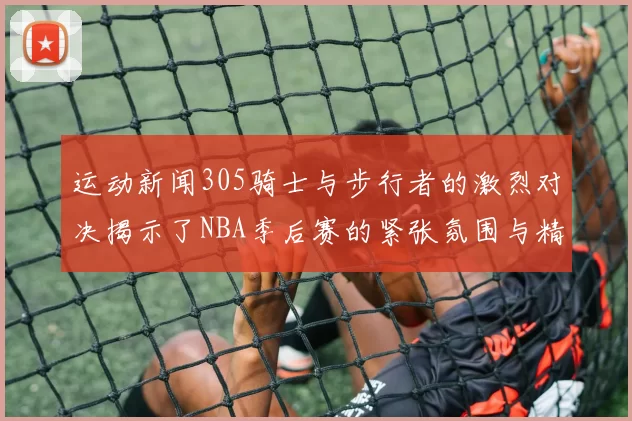 运动新闻305骑士与步行者的激烈对决揭示了NBA季后赛的紧张氛围与精彩瞬间