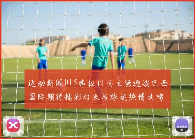 运动新闻015弗拉门戈主场迎战巴西国际期待精彩对决与球迷热情共鸣
