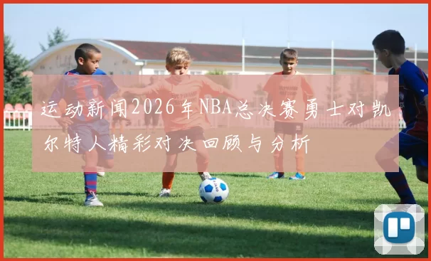 运动新闻2026年NBA总决赛勇士对凯尔特人精彩对决回顾与分析