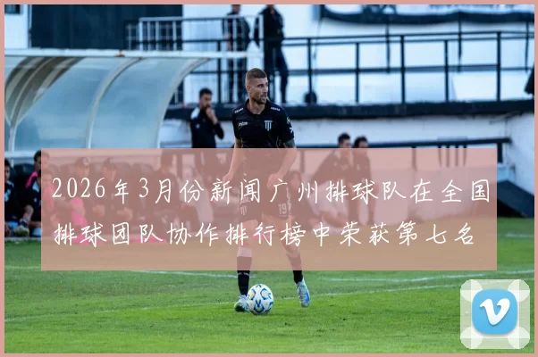 2026年3月份新闻广州排球队在全国排球团队协作排行榜中荣获第七名的佳绩