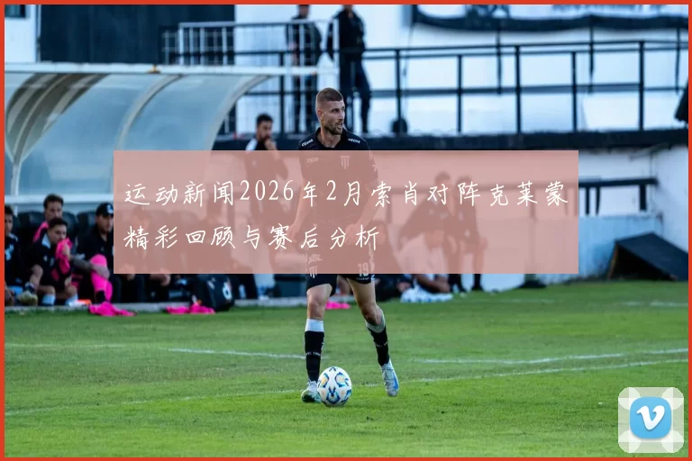 运动新闻2026年2月索肖对阵克莱蒙精彩回顾与赛后分析