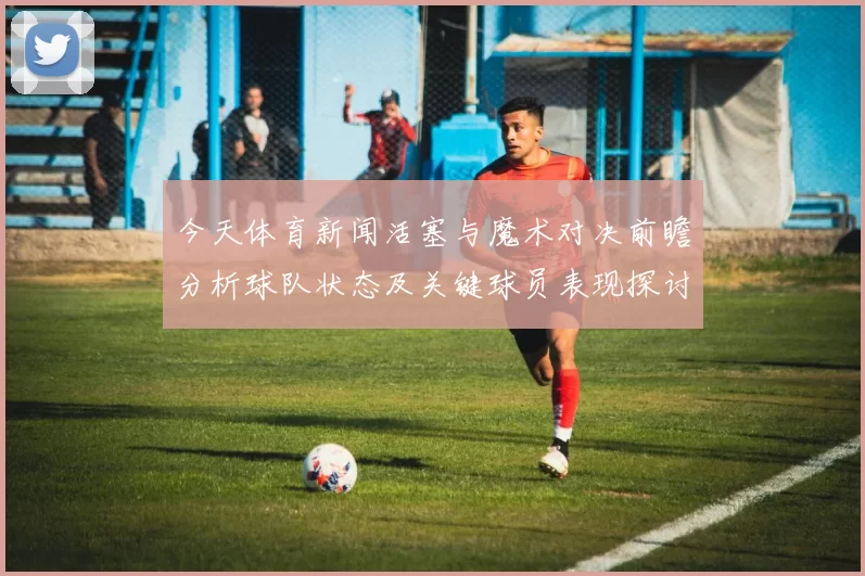 今天体育新闻活塞与魔术对决前瞻分析球队状态及关键球员表现探讨